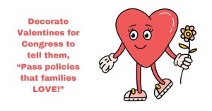 <a href="https://action.momsrising.org/cms/view_by_page_id/36524/?source=action">Decorate Valentines for us to deliver to Congress!</a>