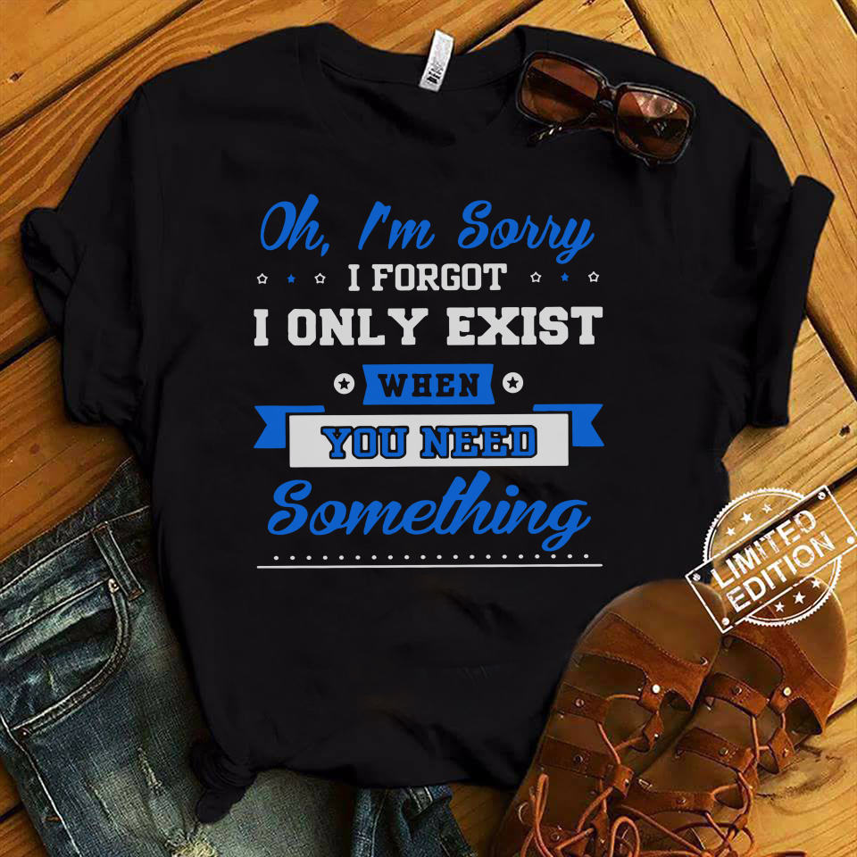 Oh I'm Sorry I Forgot I Only Exist When You Need Something Shirt