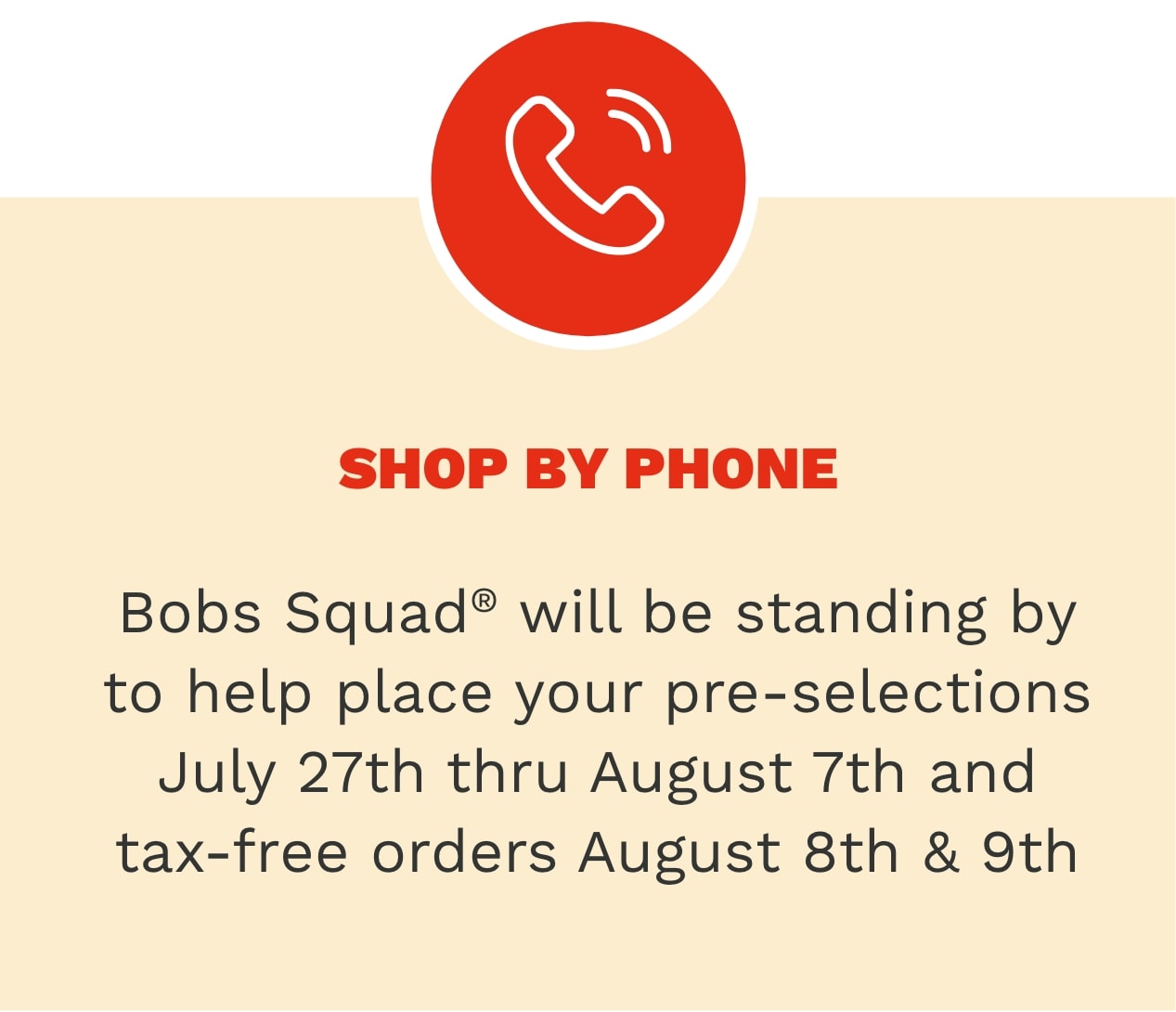 Shop by phone -  Bob's Squad will be standing by to help place your pre-selections & tax-free orders