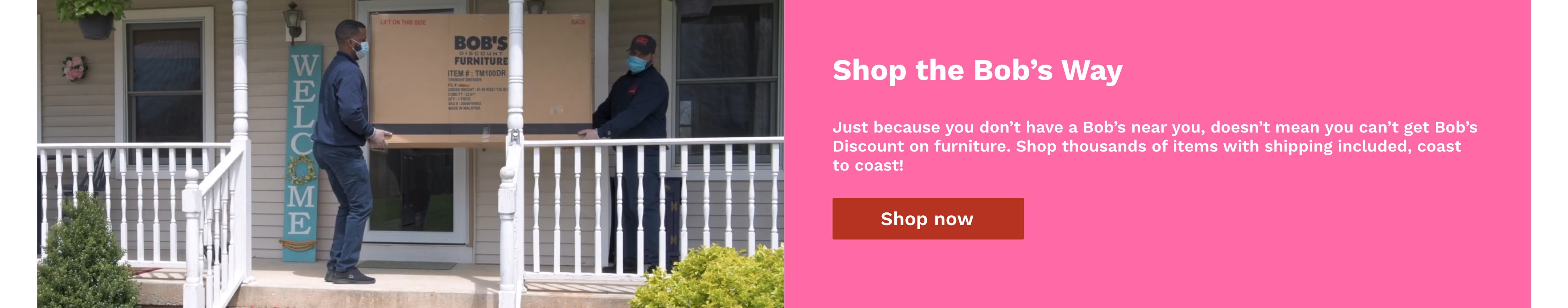 Text reads: Shop the Bob's Way. Just because you don't have a Bob's near you doesn't mean you can't get Bob's Discount on furniture. Shop thousands of items with shipping included, coast to coast. Image of furniture delivery by Bob's associates.