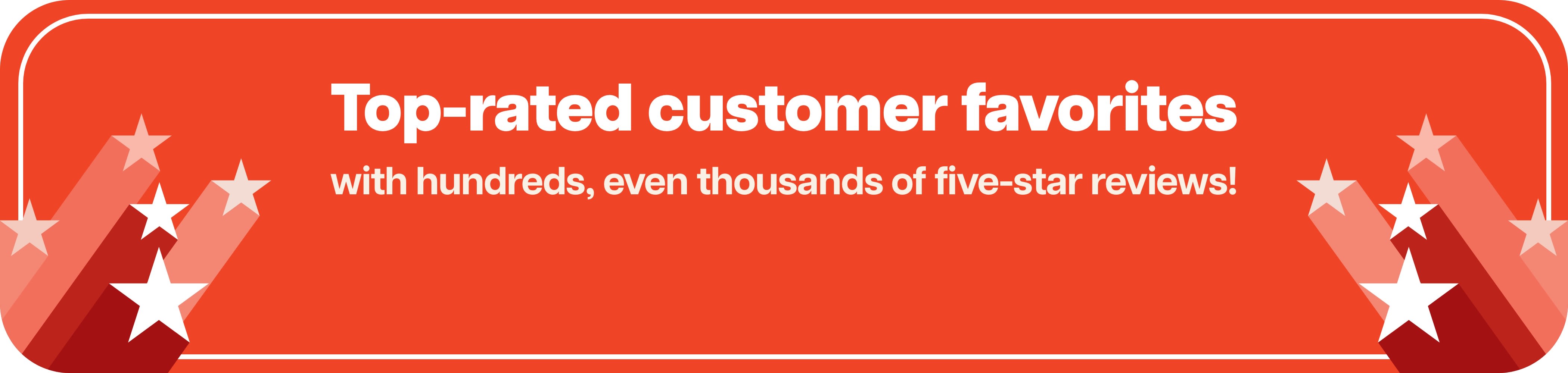 Top-rated customer favorites with hundreds, even thousands of five-star reviews!