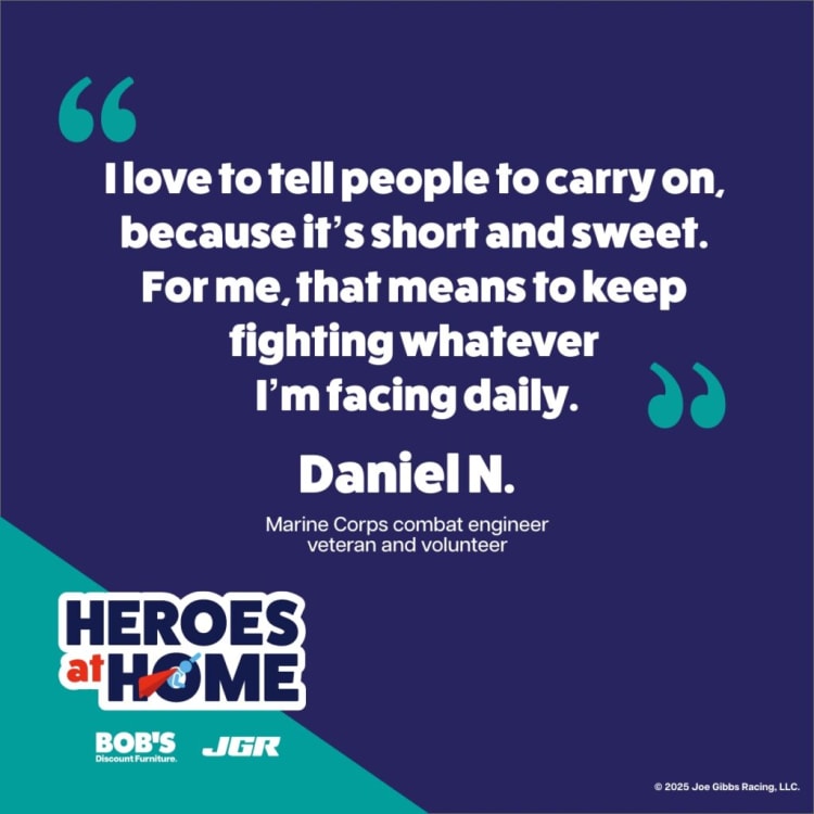 Quote from Marine Corps combat engineer veteran Daniel N.: "I love to tell people to carry on, because it’s short and sweet. For me, that means to keep fighting whatever I’m facing daily." Heroes at Home campaign by Bob's Discount Furniture and Joe Gibbs Racing.