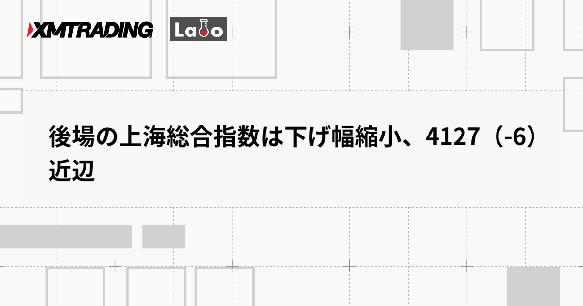 後場の上海総合指数は下げ幅縮小、4127（-6）近辺