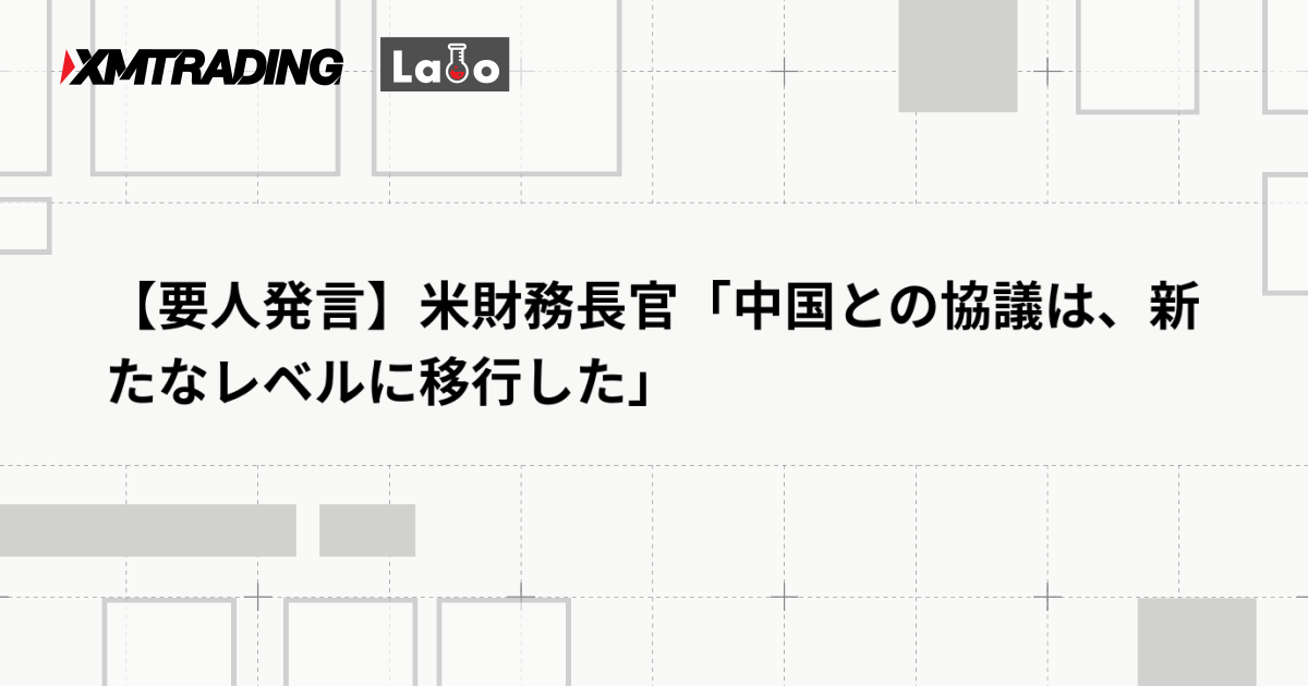 【要人発言】米財務長官「中国との協議は、新たなレベルに移行した」