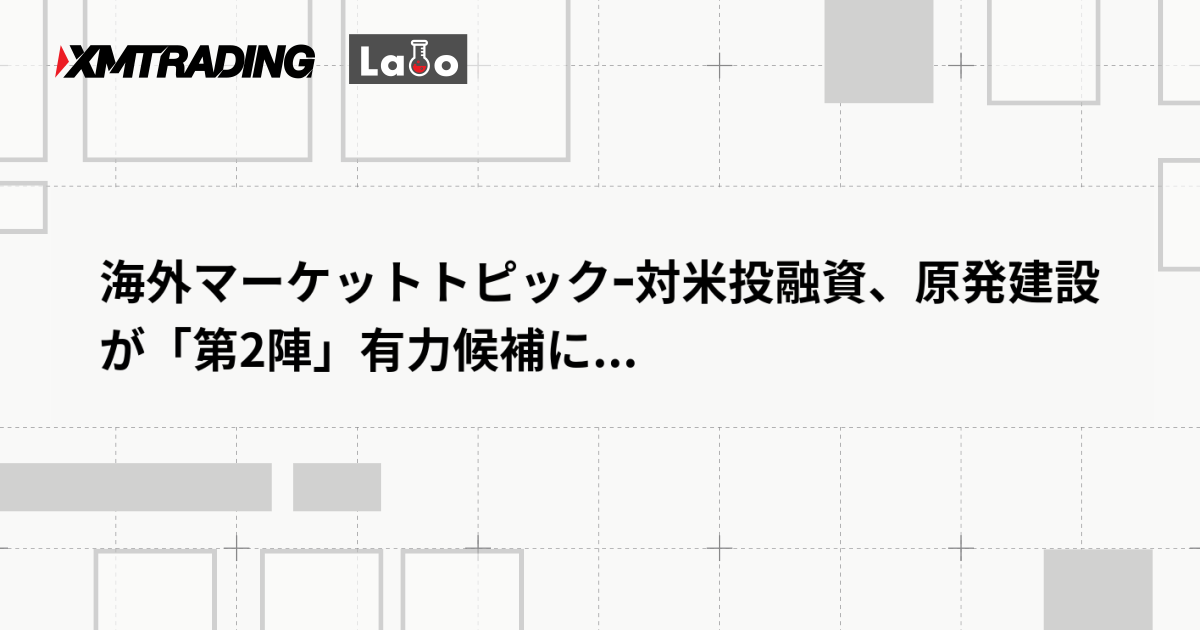 海外マーケットトピックｰ対米投融資、原発建設が「第2陣」有力候補に...