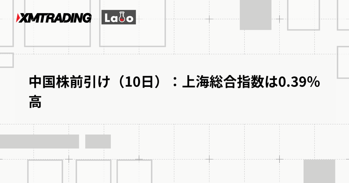 中国株前引け（10日）：上海総合指数は0.39％高