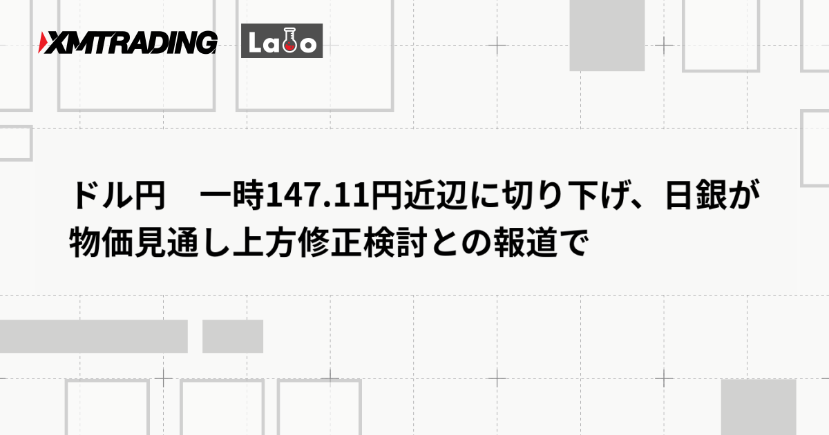 ドル円　一時147.11円近辺に切り下げ、日銀が物価見通し上方修正検討との報道で