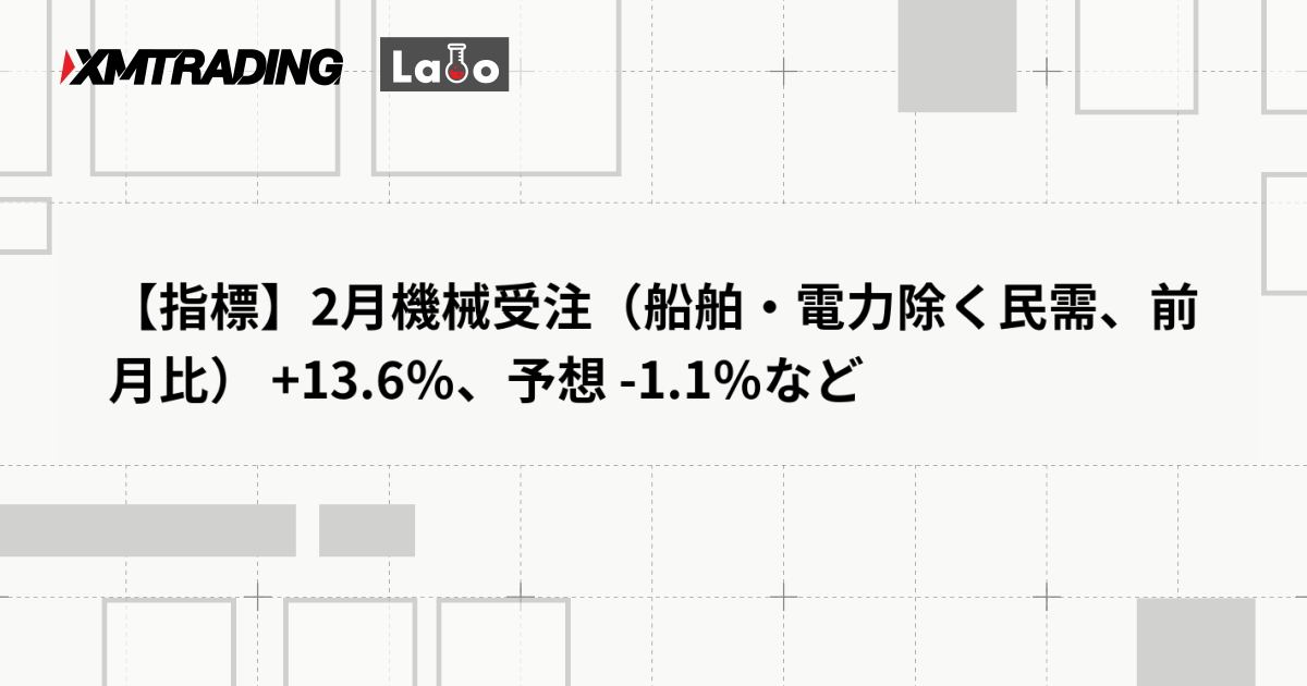 【指標】2月機械受注（船舶・電力除く民需、前月比） +13.6％、予想 -1.1％など