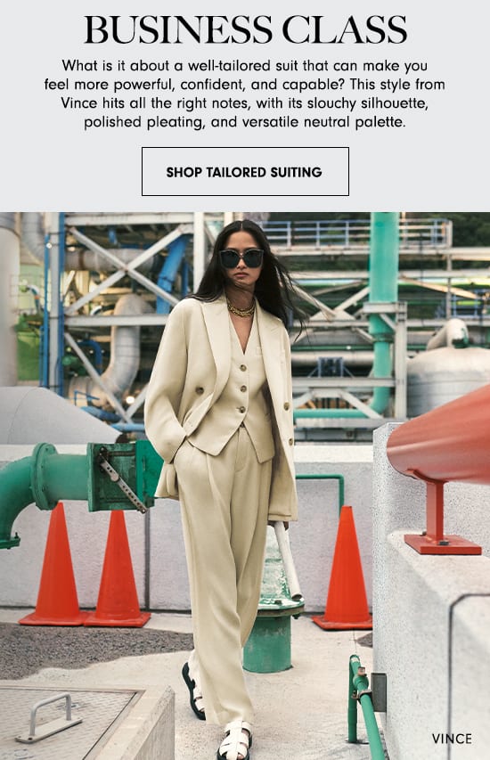 BUSINESS CLASS What is it about a wellailored suit that can make you feel more powerful, confident, and capable? This style from Vince hits all the right notes, with its slouchy silhouette, polished pleating, and versatile neutral palette. SHOP TAILORED SUITING 