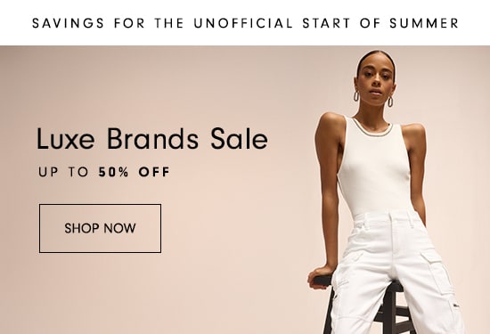 SAVINGS FOR THE UNOFFICIAL START OF SUMMER Luxe Brands Sale UP TO 50% OFF SHOP NOW A ' 