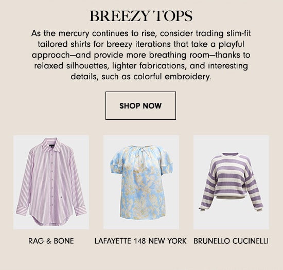 BREEZY TOPS As the mercury continues to rise, consider trading slim-fit tailored shirts for breezy iterations that take a playful approachand provide more breathing roomthanks to relaxed silhouettes, lighter fabrications, and interesting details, such as colorful embroidery. SHOP NOW i % L g T RAG BONE LAFAYETTE 148 NEW YORK BRUNELLO CUCINELLI 