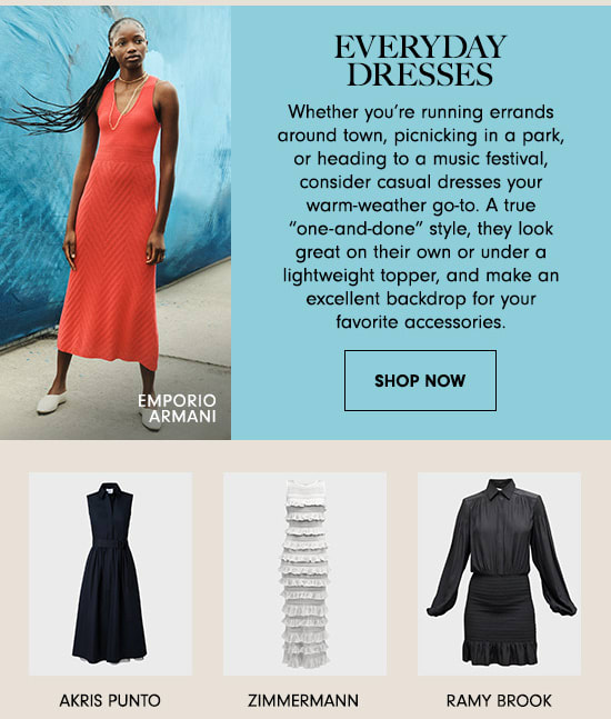 EVERYDAY DRESSES Whether you're running errands around town, picnicking in a park, or heading to a music festival, consider casual dresses your warm-weather go-to. A true one-and-done" style, they look great on their own or under a lightweight topper, and make an excellent backdrop for your favorite accessories. SHOP NOW MPORIO ARMANI AKRIS PUNTO ZIMMERMANN RAMY BROOK 