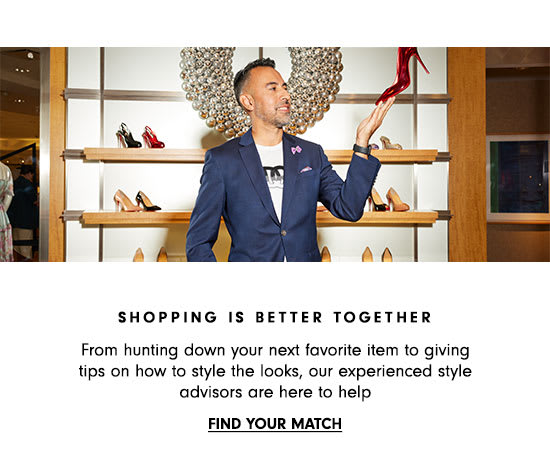  SHOPPING IS BETTER TOGETHER From hunting down your next favorite item to giving tips on how to style the looks, our experienced style advisors are here to help FIND YOUR MATCH 