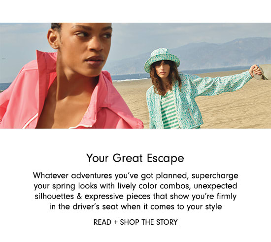  Your Great Escape Whatever adventures you've got planned, supercharge your spring looks with lively color combos, unexpected silhovettes expressive pieces that show you're firmly in the driver's seat when it comes to your style READ SHOP THE STORY 