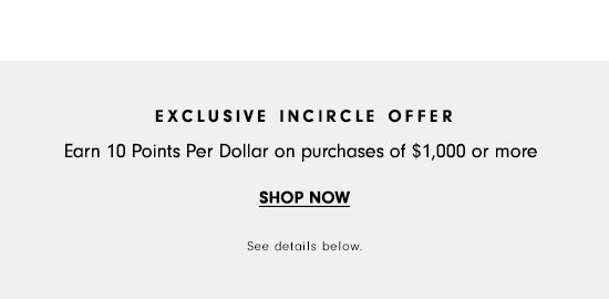 EXCLUSIVE INCIRCLE OFFER Earn 10 Points Per Dollar on purchases of $1,000 or more SHOP NOW See delails below 