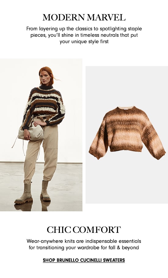 MODERN MARVEL From layering up the classics to spotlighting staple pieces, you'll shine in timeless neutrals that put your unique style first CHIC COMFORT Wear-anywhere knits are indispensable essentials for transitioning your wardrobe for fall beyond SHOP BRUNELLO CUCINELLI SWEATERS 