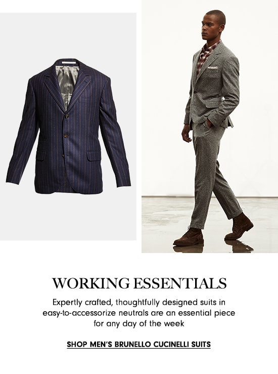  WORKING ESSENTIALS Expertly crafted, thoughtfully designed suits in easy-to-accessorize neutrals are an essential piece for any day of the week SHOP MEN'S BRUNELLO CUCINELLI SUITS 