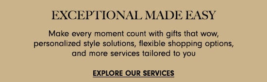 EXCEPTIONAL MADE EASY Make every moment count with gifts that wow, personalized style solutions, flexible shopping options, and more services tailored to you EXPLORE OUR SERVICES 