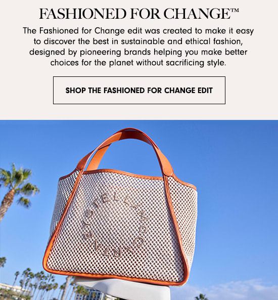 FASHIONED FOR CHANGE The Fashioned for Change edit was created to make it easy to discover the best in sustainable and ethical fashion, designed by pioneering brands helping you make better choices for the planet without sacrificing style. SHOP THE FASHIONED FOR CHANGE EDIT 