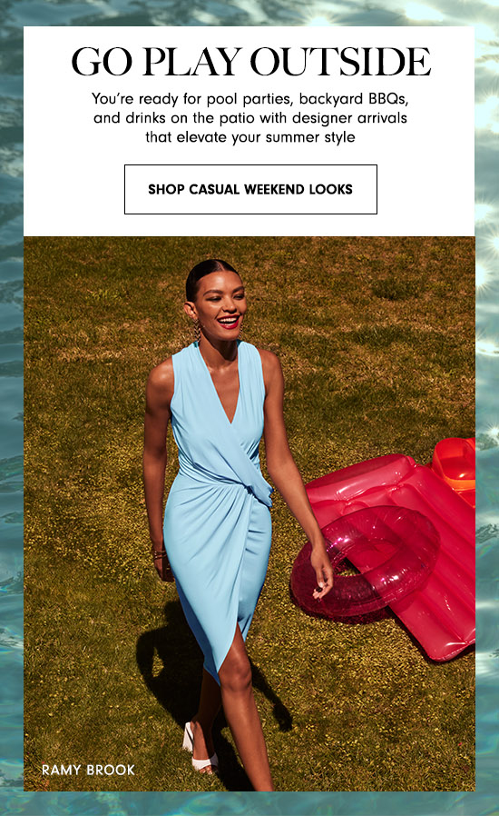 - GO PLAY OUTSIDE You're ready for pool parties, backyard BBQs, and drinks on the patio with designer arrivals that elevate your summer style SHOP CASUAL WEEKEND LOOKS 