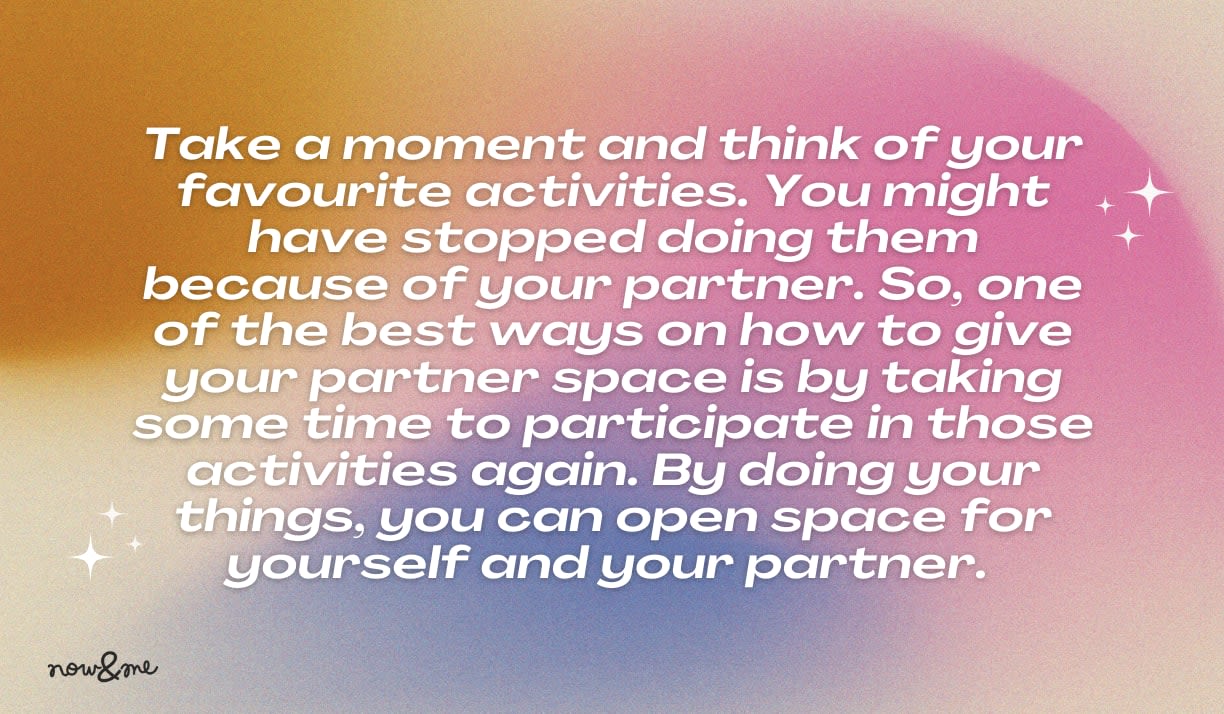 Take a moment and think of your favourite activities. You might have stopped doing them because of your partner. So, one of the best ways on how to give your partner space is by taking some time to participate in those activities 
