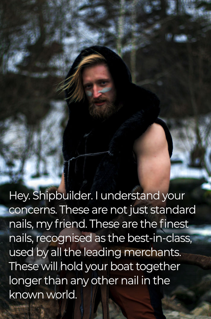 Hey. Shipbuilder. I understand your concerns. But, these are not just standard nails, my friend. These are the finest nails, recognised as the best-in-class, used by all the leading merchants. These will hold your boat together longer than any other nail in the known world.