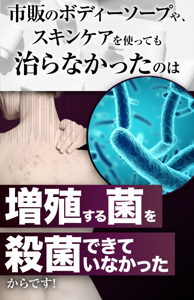 市販のボディソープや、スキンケアを使っても治らなかったのは増殖する菌を殺菌できていなかったからです！
