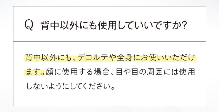 首以外にも使用して良いですか？背中以外にも、デコルテや全身にお使いいただけます。顔に使用する場合、目や目の周囲には使用しないようにしてください。