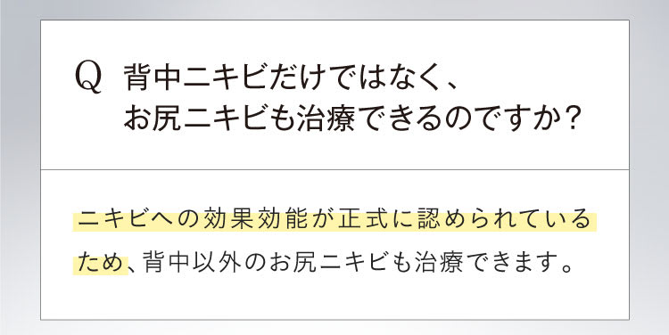 Q背中ニキビだけではなく、お尻ニキビも治療できるのですか？Aニキビへの効果効能が正式に認められているため、背中以外のお尻ニキビも治療できます。