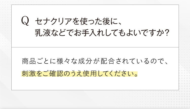 Qセナクリアを使った後に、乳液などでお手入れしても良いですか？A商品ごとに様々な成分が配合されているので、刺激をご確認の上使用してください。