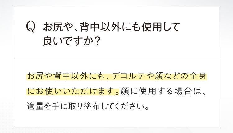 Qお尻や、背中以外にも使用して良いですか？Aお尻や背中以外にも、デコルテや顔などの全身にお使いいただけます。顔に使用する場合は、適量を手に取り塗布してください。