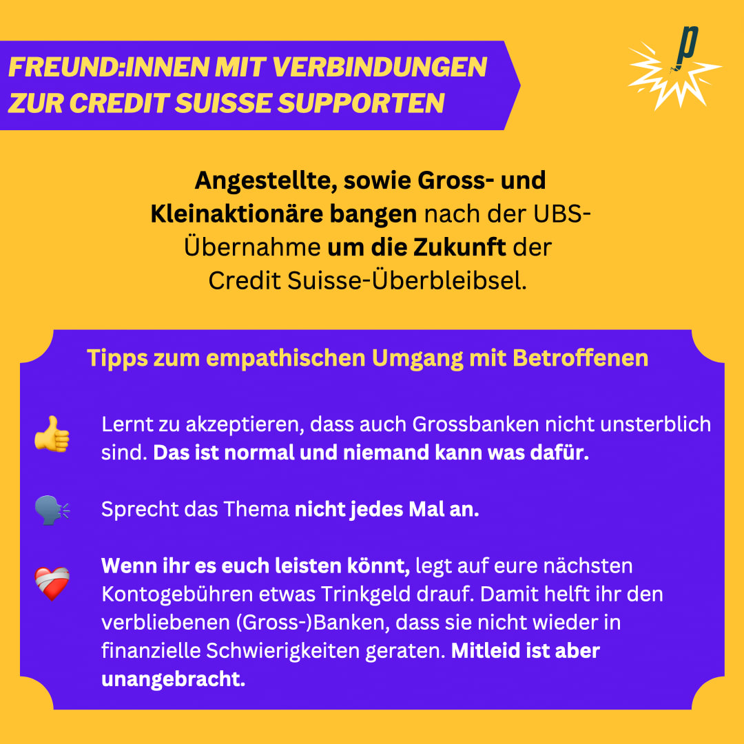 Angestellte, sowie Gross- und Kleinaktionäre bangen nach der UBS-Übernahme um die Zukunft der  Credit Suisse-Überbleibsel.  Tipps zum empathischen Umgang mit Betroffenen: Lernt zu akzeptieren, dass auch Grossbanken nicht unsterblich sind. Das ist normal und niemand kann was dafür.  Sprecht das Thema nicht jedes Mal an.  Wenn ihr es euch leisten könnt, legt auf eure nächsten Kontogebühren etwas Trinkgeld drauf. Damit helft ihr den verbliebenen (Gross-)Banken, dass sie nicht wieder in finanzielle Schwierigkeiten geraten. Mitleid ist aber unangebracht.