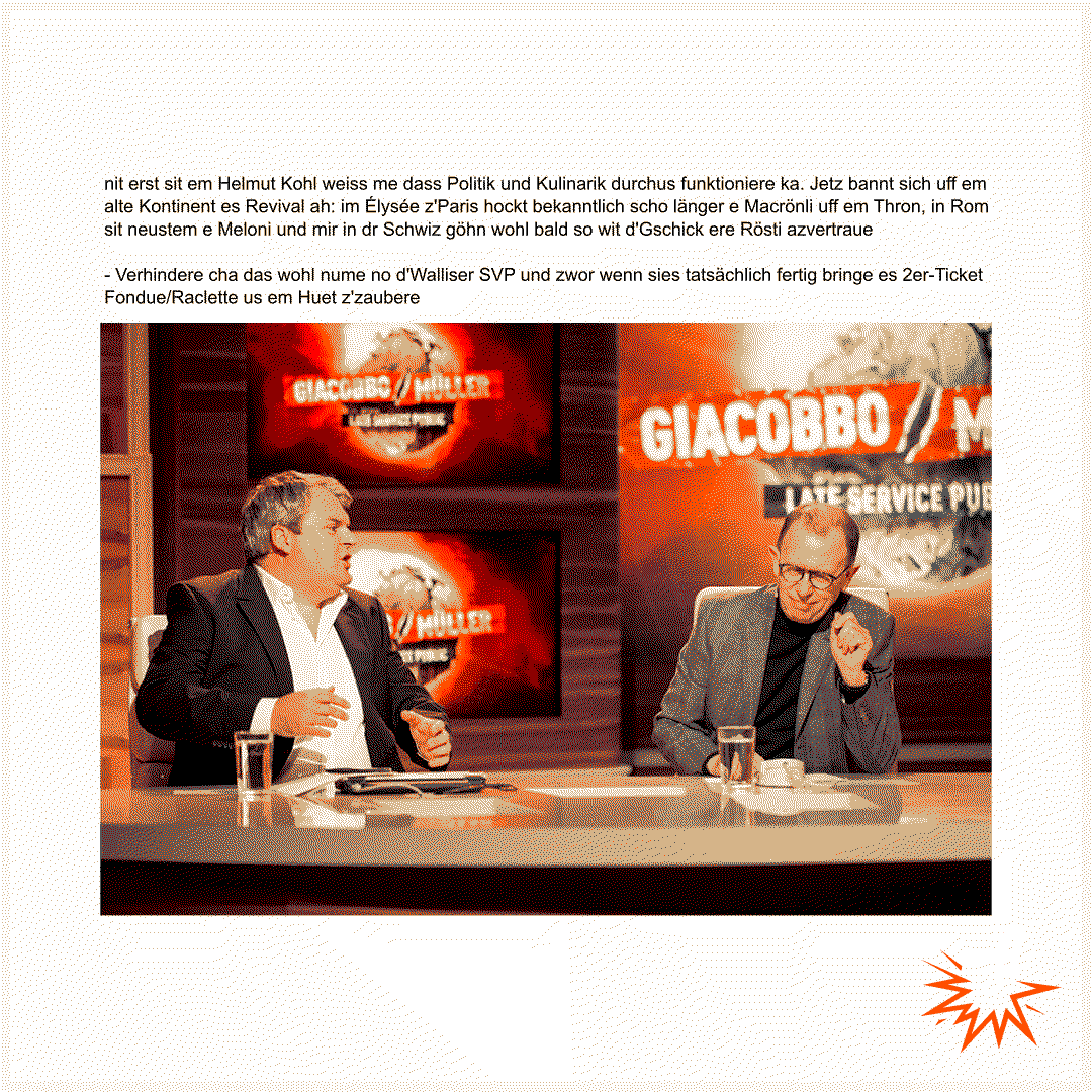 nit erst sit em Helmut Kohl weiss me dass Politik und Kulinarik durchus funktioniere ka. Jetz bannt sich uff em alte Kontinent es Revival ah: im Élysée z'Paris hockt bekanntlich scho länger e Macrönli uff em Thron, in Rom sit neustem e Meloni und mir in dr Schwiz göhn wohl bald so wit d'Gschick ere Rösti azvertraue  - Verhindere cha das wohl nume no d'Walliser SVP und zwor wenn sies tatsächlich fertig bringe es 2er-Ticket Fondue/Raclette us em Huet z'zaubere