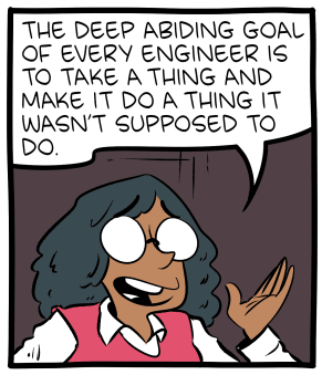 Comic about a person explaining the "deep abiding goal of every engineer": To take a thing and make it do something it wasn't supposed to do.