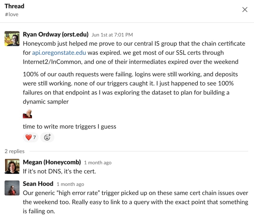 Ryan Ordway (orst.edu) 4:01 PM Honeycomb just helped me prove to our central IS group that the chain certificate for api.oregonstate.edu was expired. we get most of our SSL certs through Internet2/InCommon, and one of their intermediates expired over the weekend 100% of our oauth requests were failing. logins were still working, and deposits were still working. none of our triggers caught it. I just happened to see 100% failures on that endpoint as I was exploring the dataset to plan for building a dynamic sampler 🤦 time to write more triggers I guess