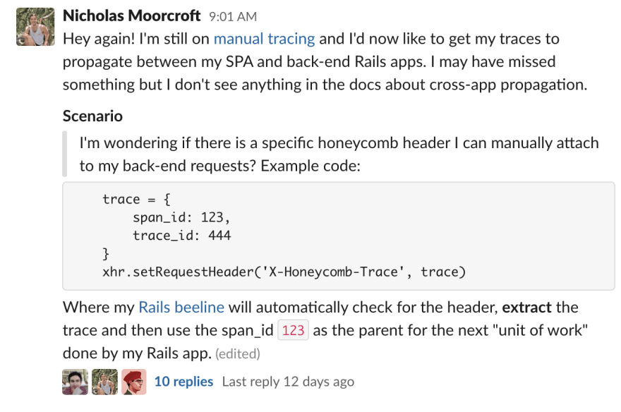 Nicholas Moorcroft (Zappi.io) 9:01 AM Hey again! I'm still on manual tracing and I'd now like to get my traces to propagate between my SPA and back-end Rails apps. I may have missed something but I don't see anything in the docs about cross-app propagation. Scenario: I'm wondering if there is a specific honeycomb header I can manually attach to my back-end requests? Example code: trace = { span_id: 123, trace_id: 444 } xhr.setRequestHeader('X-Honeycomb-Trace', trace) Where my Rails beeline will automatically check for the header, extract the trace and then use the span_id 123 as the parent for the next "unit of work" done by my Rails app.