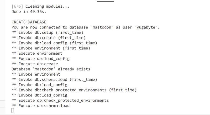 <br>
You are now connected to database "mastodon" as user "yugabyte".<br>
** Invoke db:setup (first_time)<br>
** Invoke db:create (first_time)<br>
** Invoke db:load_config (first_time)<br>
** Invoke environment (first_time)<br>
** Execute environment<br>
** Execute db:load_config<br>
** Execute db:create<br>
Database 'mastodon' already exists<br>
** Invoke environment <br>
** Invoke db:schema:load (first_time)<br>
** Invoke db:load_config <br>
** Invoke db:check_protected_environments (first_time)<br>
** Invoke db:load_config <br>
** Execute db:check_protected_environments<br>
** Execute db:schema:load