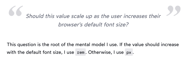 Should this value scale up as the user increases their browser's default font size? This question is the root of the mental model I use. If the value should increase with the default font size, I use rem. Otherwise, I use px