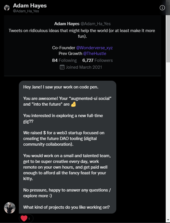 Message from Adam_Ha_Yes on twitter: Hey Jane! I saw your work on code pen. \A\A You are awesome! Your “augmented-ui social" and "into the future" are PinchedFingersEmoji \A\A You interested in exploring a new full-time gig?? \A\A We raised $ for a web3 startup focused on creating the future DAO tooling (digital community collaboration). \A\A You would work on a small and talented team, get to be super creative every day, work remote on your own hours, and get paid well enough to afford all the fancy feast for your kitty. \A\A No pressure, happy to answer any questions / explore more :) \A\A What kind of projects do you like working on?