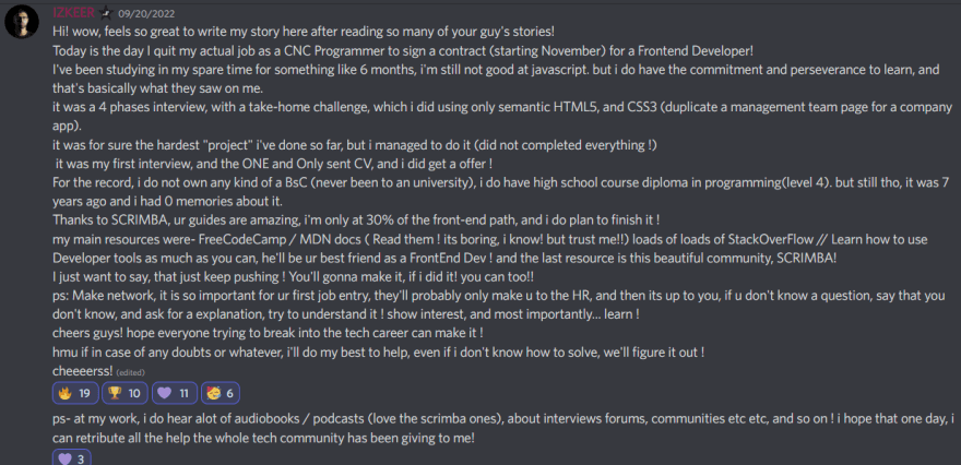 Izkeer announcing the new job - Hi! wow, feels so great to write my story here after reading so many of your guy's stories! Today is the day I quit my actual job as a CNC Programmer to sign a contract (starting November) for a Frontend Developer! I've been studying in my spare time for something like 6 months, i'm still not good at javascript. but i do have the commitment and perseverance to learn, and that's basically what they saw on me. it was a 4 phases interview, with a take-home challenge, which i did using only semantic HTML5, and CSS3 (duplicate a management team page for a company app). it was for sure the hardest "project" i've done so far, but i managed to do it (did not completed everything !)  it was my first interview, and the ONE and Only sent CV, and i did get a offer !  For the record, i do not own any kind of a BsC (never been to an university), i do have high school course diploma in programming(level 4). but still tho, it was 7 years ago and i had 0 memories about it. Thanks to SCRIMBA, ur guides are amazing, i'm only at 30% of the front-end path, and i do plan to finish it !  my main resources were- FreeCodeCamp / MDN docs ( Read them ! its boring, i know! but trust me!!) loads of loads of StackOverFlow // Learn how to use Developer tools as much as you can, he'll be ur best friend as a FrontEnd Dev ! and the last resource is this beautiful community, SCRIMBA!  I just want to say, that just keep pushing ! You'll gonna make it, if i did it! you can too!! ps: Make network, it is so important for ur first job entry, they'll probably only make u to the HR, and then its up to you, if u don't know a question, say that you don't know, and ask for a explanation, try to understand it ! show interest, and most importantly... learn ! cheers guys! hope everyone trying to break into the tech career can make it !  hmu if in case of any doubts or whatever, i'll do my best to help, even if i don't know how to solve, we'll figure it out ! 