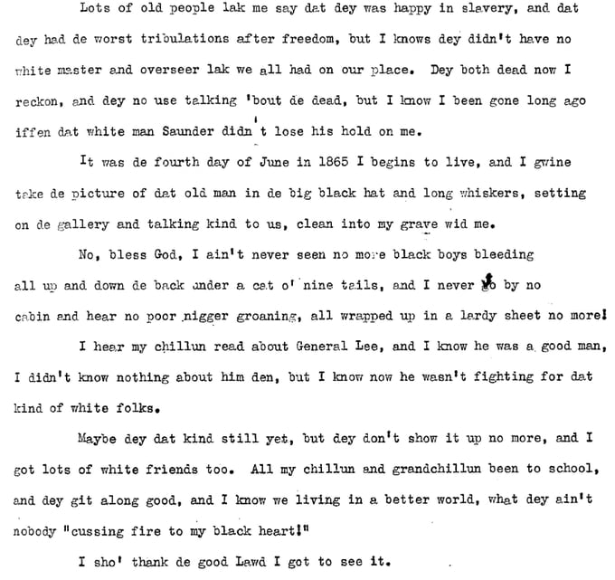 Lots of old people lake me say dat dey was happy in slavery, and dat dey had de worst tribulations after freedom, but I knows dey didn't have no white master and overseer lak we all had on our place. Dey both dead now I reckon, and dey no use talking 'bout de dead, but I know I been gone long ago iffen dat white man Saunder didn't lose his hold on me. It was de fourth day of June in 1865 I begins to live, and gwine take de picture of dat old man in de big black hat and long whiskers, setting on de gallery and talking kind to us, clean into my grave wid me. No, bess God, I ain't never seen no more black boys bleeding all up and down de back under a cat o' nine tails, and I never go by no cabin and hear no poor nigger groaning, all wrapped up in a lardy sheet no more! I hear my chillun read about General Lee, and I know he was a good man. I didn't know nothing about him den, but I know now he wasn't fighting for dat kind of white folks. Maybe dey dat kind sill yet, but dey don't show it up no more, and I got lots of white friends too. All my chillun and grandchillun been to school, and dey git along good, and I know we living in a better world, what dey ain't nobody "cussing fire to my black heart!" I sho' thank de good Lawd I got to see it.