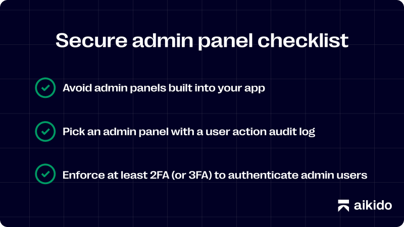 Secure admin panel checklist. Avoid admin panels built into your app. Pick an admin panel with a user action audit log. Enforce at least 2FA (or 3FA) to authenticate admin users.