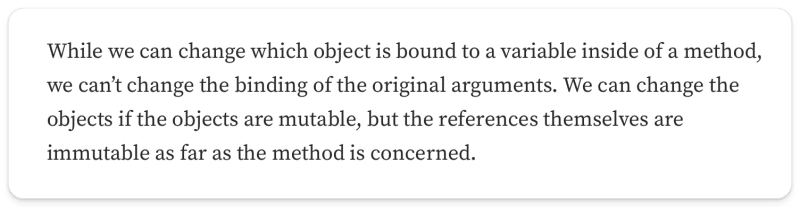 "While we can change which object is bound to a variable inside of a method, we can’t change the binding of the original arguments. We can change the objects if the objects are mutable, but the references themselves are immutable as far as the method is concerned"