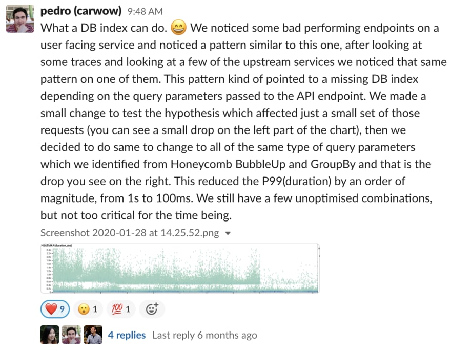 pedro (carwow) 6:48 AM What a DB index can do. 😄 We noticed some bad performing endpoints on a user facing service and noticed a pattern similar to this one, after looking at some traces and looking at a few of the upstream services we noticed that same pattern on one of them. This pattern kind of pointed to a missing DB index depending on the query parameters passed to the API endpoint. We made a small change to test the hypothesis which affected just a small set of those requests (you can see a small drop on the left part of the chart), then we decided to do same to change to all of the same type of query parameters which we identified from Honeycomb BubbleUp and GroupBy and that is the drop you see on the right. This reduced the P99(duration) by an order of magnitude, from 1s to 100ms. We still have a few unoptimised combinations, but not too critical for the time being.