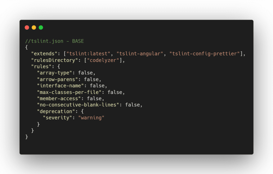 //tslint.json - BASE
{
  "extends": ["tslint:latest", "tslint-angular", "tslint-config-prettier"],
  "rulesDirectory": ["codelyzer"],
  "rules": {
    "array-type": false,
    "arrow-parens": false,
    "interface-name": false,
    "max-classes-per-file": false,
    "member-access": false,
    "no-consecutive-blank-lines": false,
    "deprecation": {
      "severity": "warning"
    }
  }
}