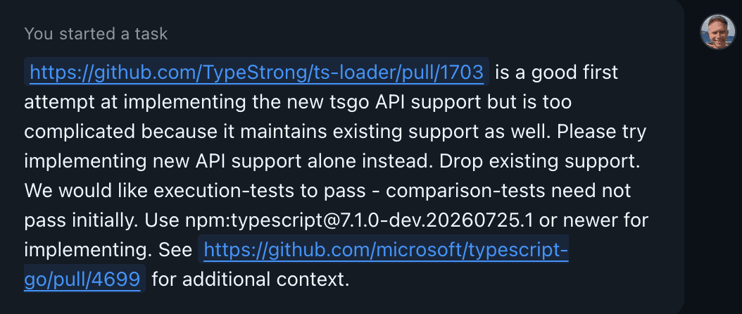 Screenshot of second prompt which reads "https://github.com/TypeStrong/ts-loader/pull/1703 is a good first attempt at implementing the new tsgo API support but is too complicated because it maintains existing support as well. Please try implementing new API support alone instead. Drop existing support. We would like execution-tests to pass - comparison-tests need not pass initially. Use npm@7.1.0-dev.20260725.1 or newer for implementing. See https://github.com/microsoft/typescript-go/pull/4699 for additional context."