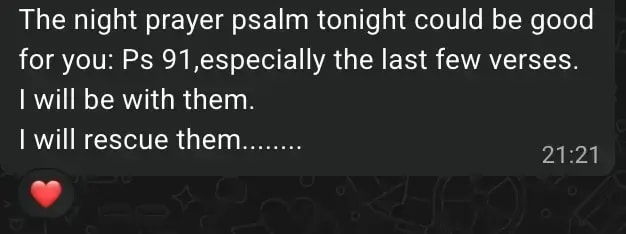 The night prayer psalm tonight could be good for you: Ps 91,especially the last few verses. I will be with them. I will rescue them........