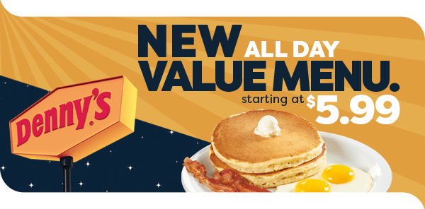  An image split into 2 sections. One side showing day and the other one showing night. At the bottom-left corner is the Denny’s sign. At the bottom right-hand corner is the Everyday Value Slam®. At the very top is text that reads, “New all day value menu starting at $5.99”.   NEW .. VALUE MENU. 2 5.99 