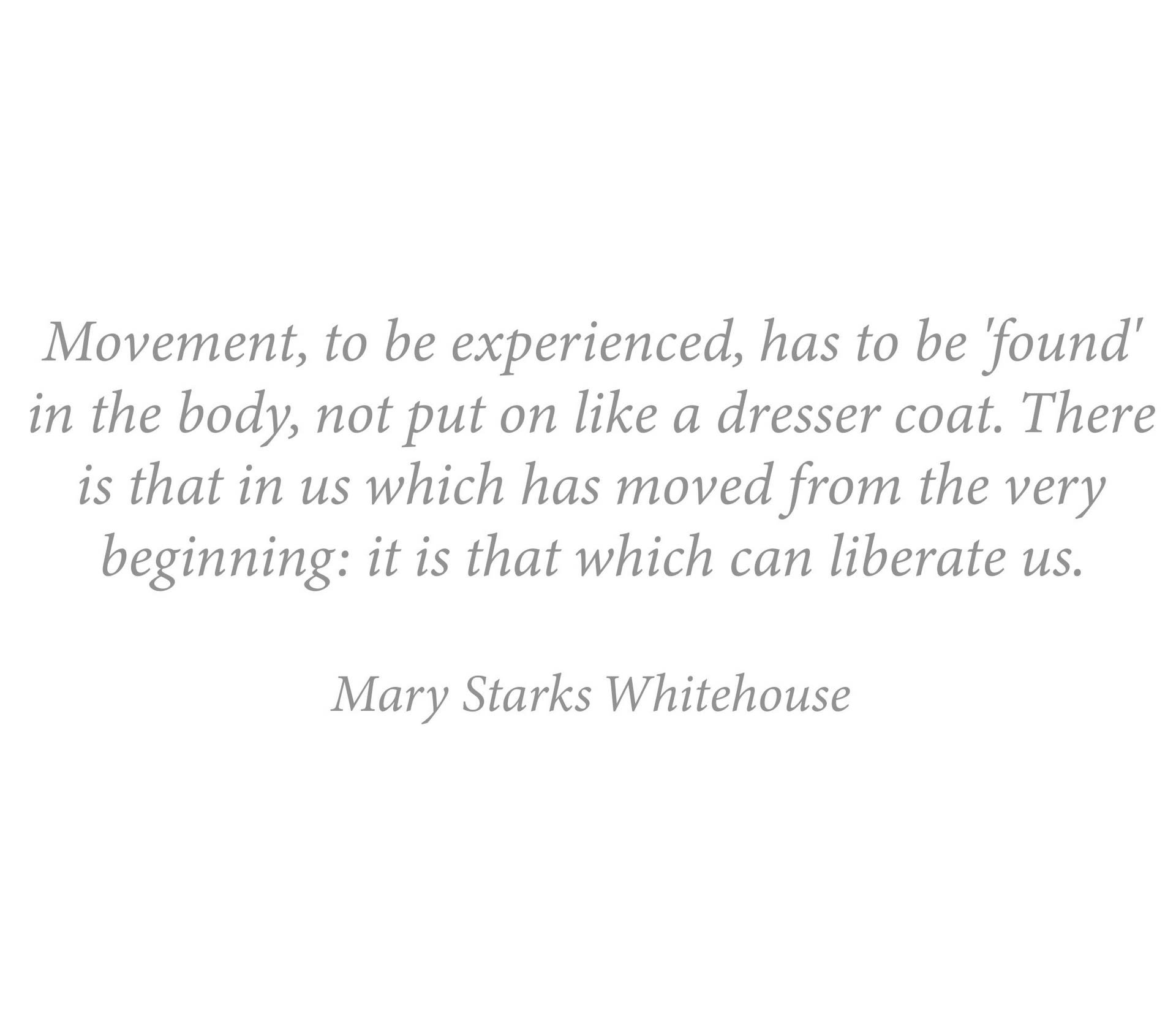 Quote - Movement, to be experienced, has to be 'found' in the body, not put on like a dresser coat. Mary Whitehouse
