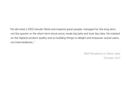 A quote from an essay written by Walt Mossberg on the day of Steve Jobs' death.

The quote says: "He did what a CEO should: Hired and inspired great people; managed for the long term, not the quarter or the short-term stock price; made big bets and took big risks. He insisted on the highest product quality and on building things to delight and empower actual users, not intermediaries..."